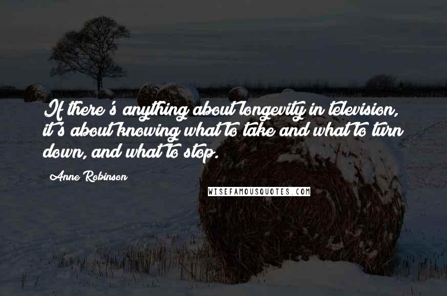 Anne Robinson Quotes: If there's anything about longevity in television, it's about knowing what to take and what to turn down, and what to stop.