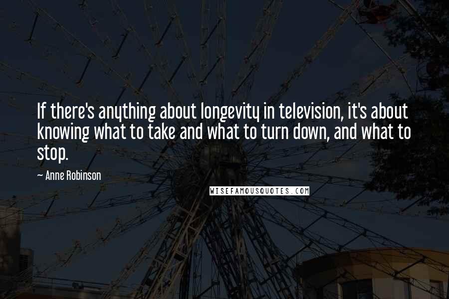 Anne Robinson Quotes: If there's anything about longevity in television, it's about knowing what to take and what to turn down, and what to stop.