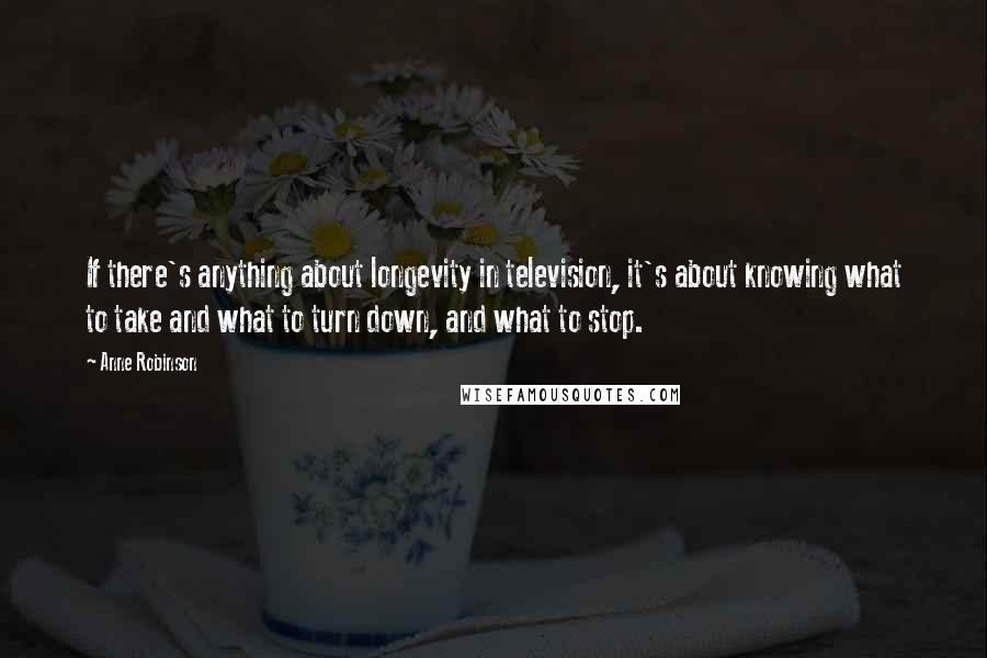 Anne Robinson Quotes: If there's anything about longevity in television, it's about knowing what to take and what to turn down, and what to stop.