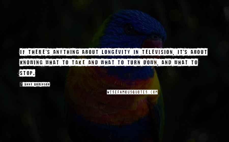 Anne Robinson Quotes: If there's anything about longevity in television, it's about knowing what to take and what to turn down, and what to stop.