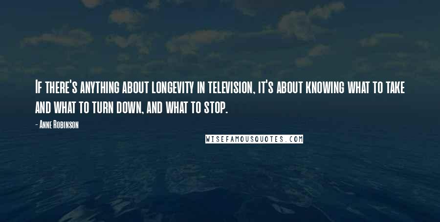 Anne Robinson Quotes: If there's anything about longevity in television, it's about knowing what to take and what to turn down, and what to stop.