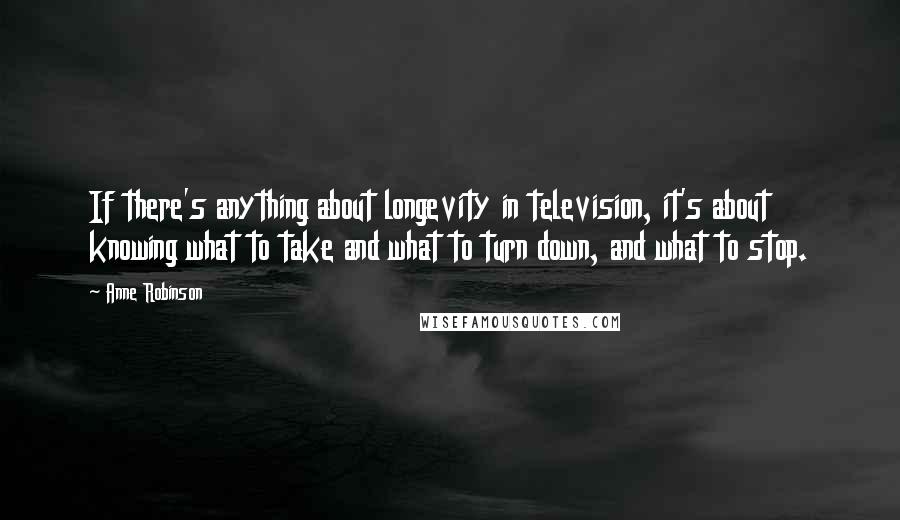 Anne Robinson Quotes: If there's anything about longevity in television, it's about knowing what to take and what to turn down, and what to stop.