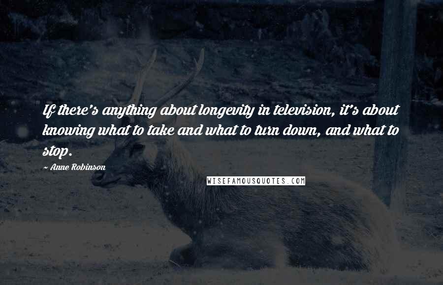 Anne Robinson Quotes: If there's anything about longevity in television, it's about knowing what to take and what to turn down, and what to stop.