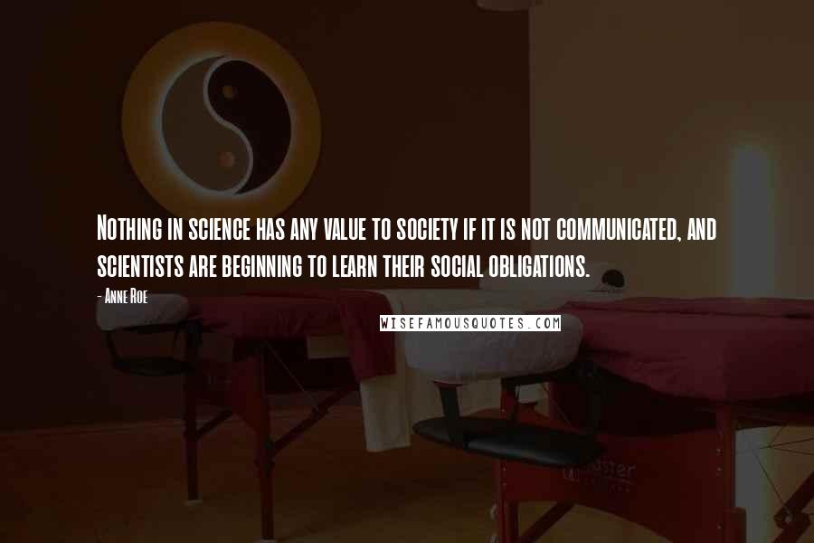 Anne Roe Quotes: Nothing in science has any value to society if it is not communicated, and scientists are beginning to learn their social obligations.