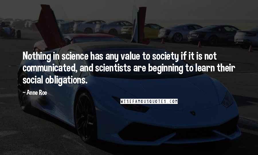 Anne Roe Quotes: Nothing in science has any value to society if it is not communicated, and scientists are beginning to learn their social obligations.