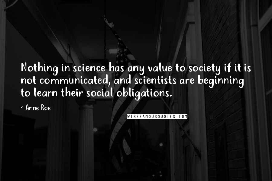 Anne Roe Quotes: Nothing in science has any value to society if it is not communicated, and scientists are beginning to learn their social obligations.