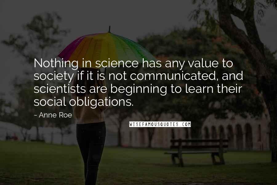 Anne Roe Quotes: Nothing in science has any value to society if it is not communicated, and scientists are beginning to learn their social obligations.