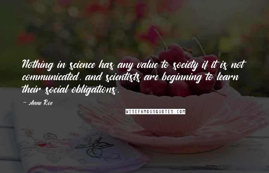 Anne Roe Quotes: Nothing in science has any value to society if it is not communicated, and scientists are beginning to learn their social obligations.