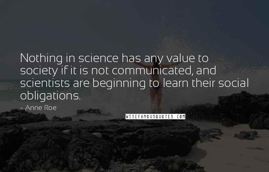 Anne Roe Quotes: Nothing in science has any value to society if it is not communicated, and scientists are beginning to learn their social obligations.