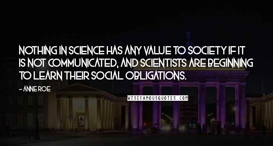 Anne Roe Quotes: Nothing in science has any value to society if it is not communicated, and scientists are beginning to learn their social obligations.
