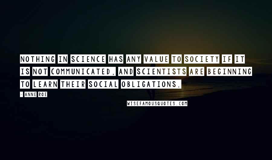 Anne Roe Quotes: Nothing in science has any value to society if it is not communicated, and scientists are beginning to learn their social obligations.
