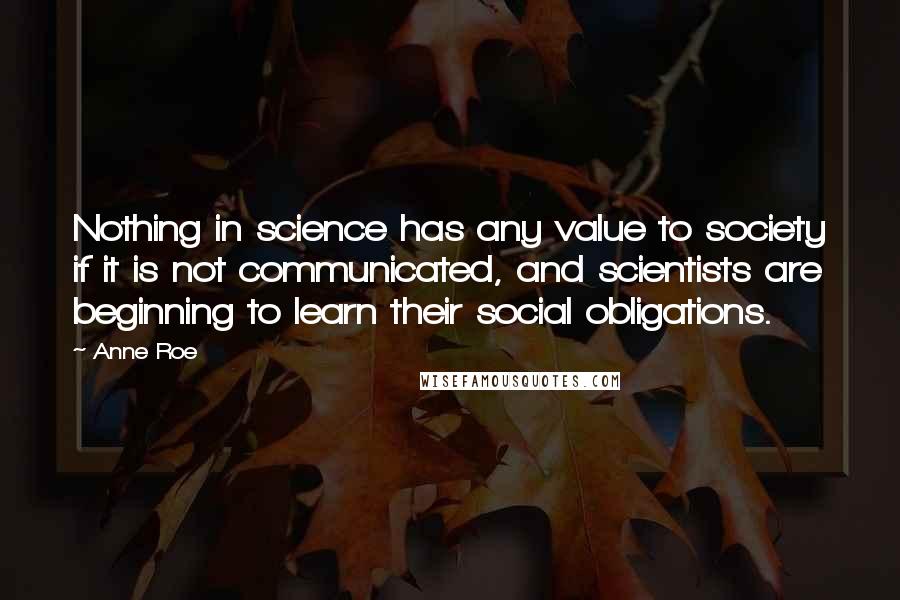 Anne Roe Quotes: Nothing in science has any value to society if it is not communicated, and scientists are beginning to learn their social obligations.