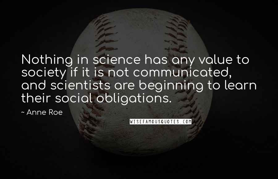 Anne Roe Quotes: Nothing in science has any value to society if it is not communicated, and scientists are beginning to learn their social obligations.