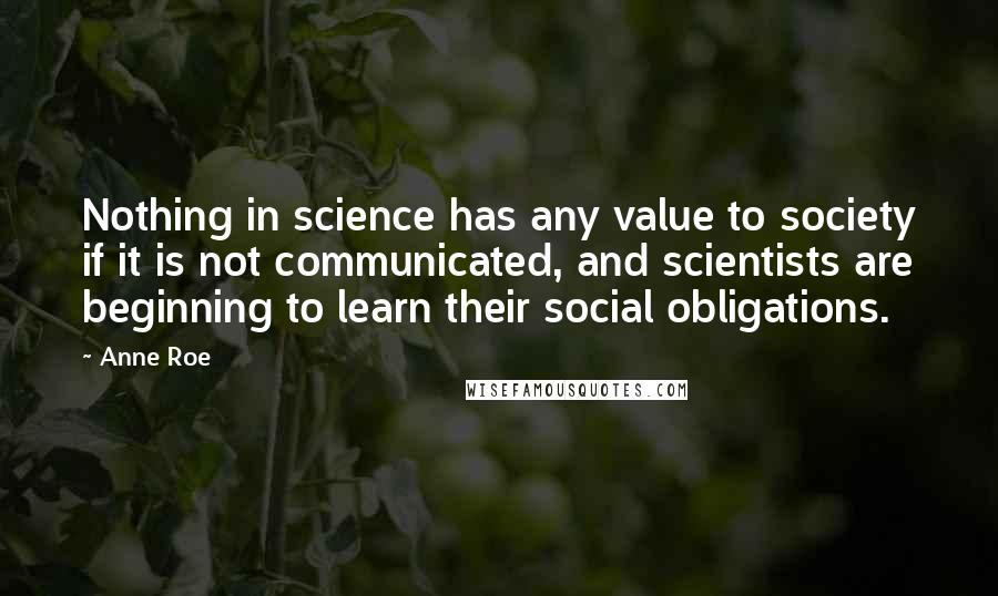 Anne Roe Quotes: Nothing in science has any value to society if it is not communicated, and scientists are beginning to learn their social obligations.