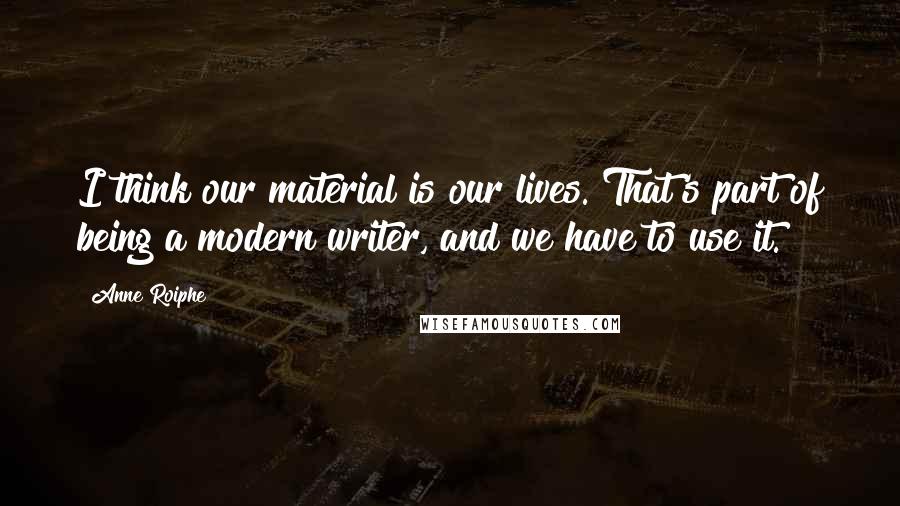 Anne Roiphe Quotes: I think our material is our lives. That's part of being a modern writer, and we have to use it.