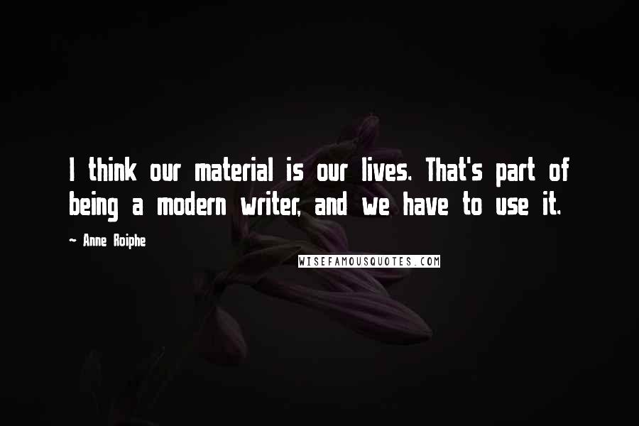 Anne Roiphe Quotes: I think our material is our lives. That's part of being a modern writer, and we have to use it.