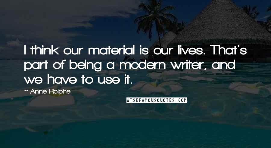 Anne Roiphe Quotes: I think our material is our lives. That's part of being a modern writer, and we have to use it.