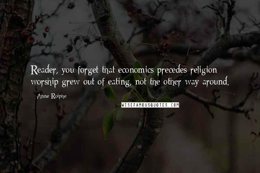 Anne Roiphe Quotes: Reader, you forget that economics precedes religion; worship grew out of eating, not the other way around.