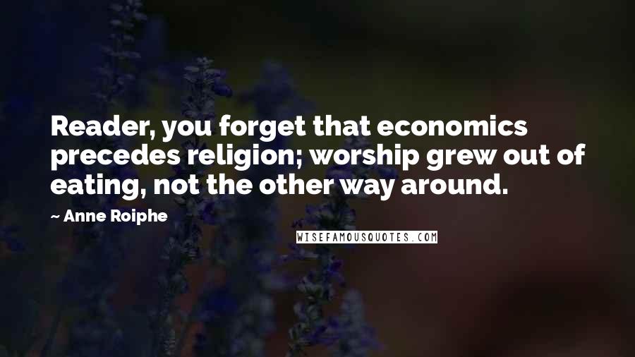 Anne Roiphe Quotes: Reader, you forget that economics precedes religion; worship grew out of eating, not the other way around.