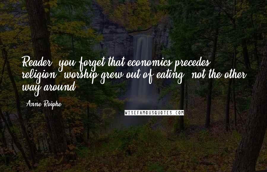 Anne Roiphe Quotes: Reader, you forget that economics precedes religion; worship grew out of eating, not the other way around.