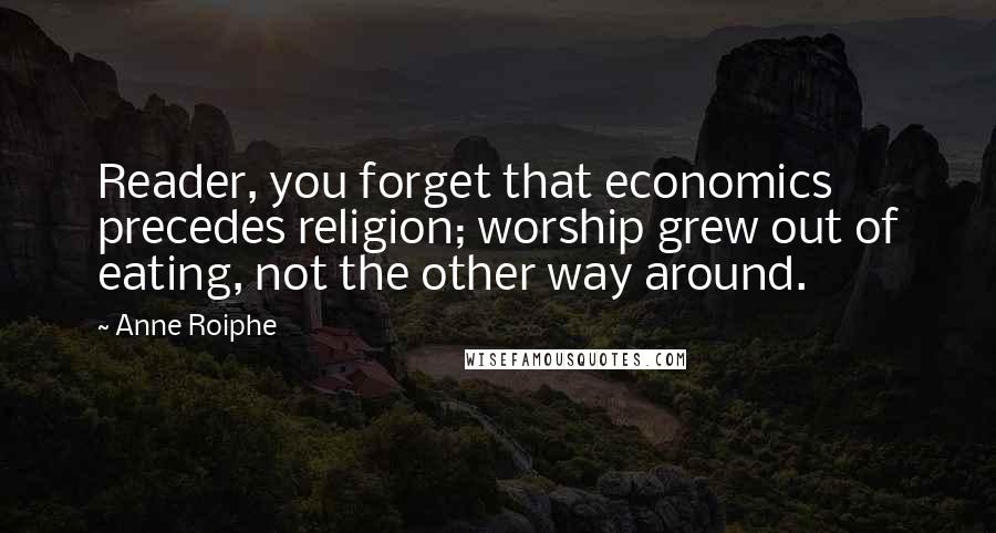 Anne Roiphe Quotes: Reader, you forget that economics precedes religion; worship grew out of eating, not the other way around.