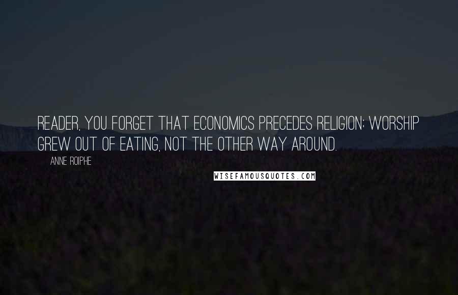 Anne Roiphe Quotes: Reader, you forget that economics precedes religion; worship grew out of eating, not the other way around.