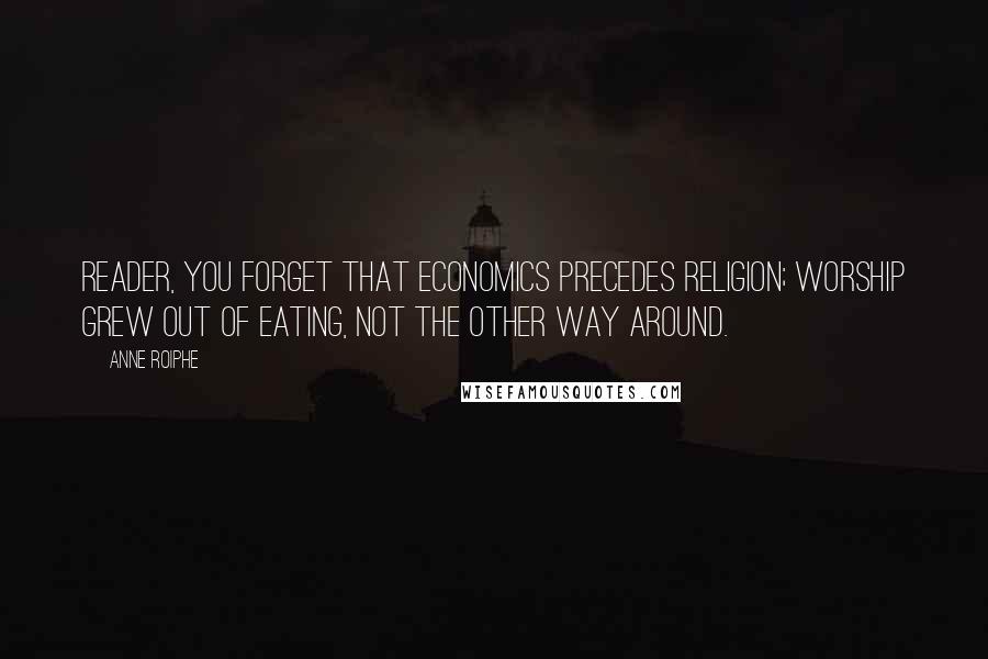 Anne Roiphe Quotes: Reader, you forget that economics precedes religion; worship grew out of eating, not the other way around.