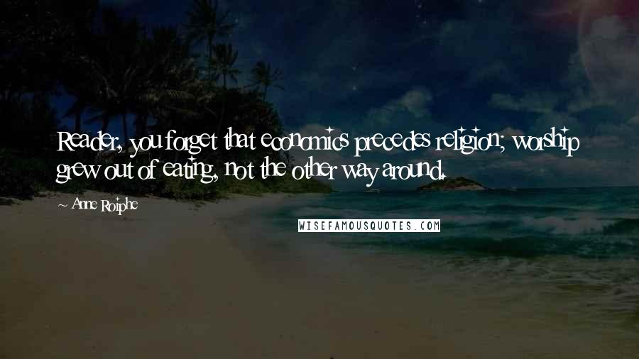 Anne Roiphe Quotes: Reader, you forget that economics precedes religion; worship grew out of eating, not the other way around.