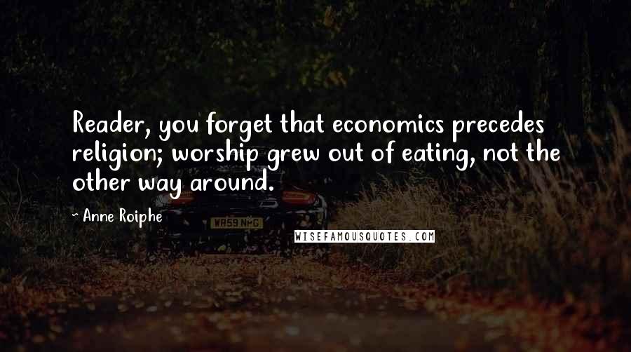 Anne Roiphe Quotes: Reader, you forget that economics precedes religion; worship grew out of eating, not the other way around.