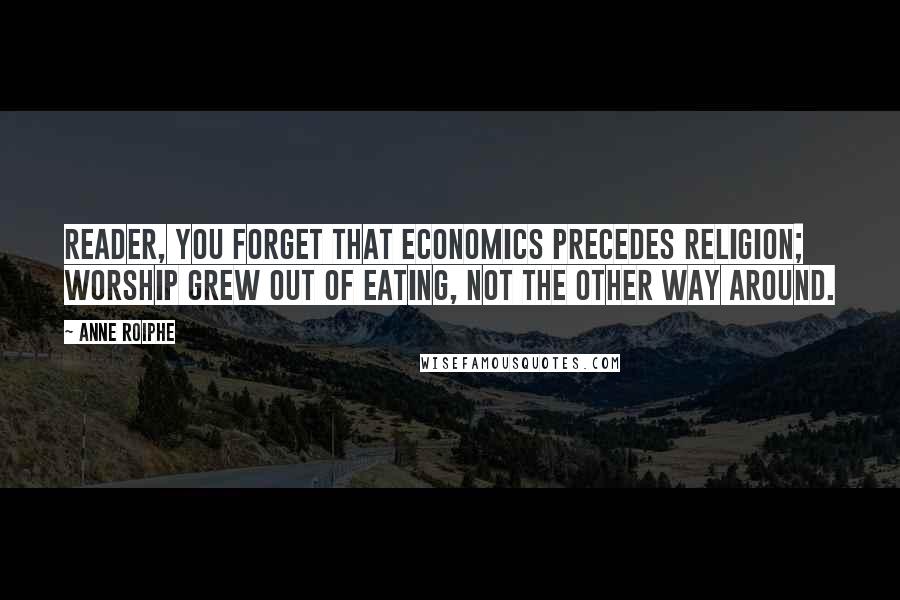 Anne Roiphe Quotes: Reader, you forget that economics precedes religion; worship grew out of eating, not the other way around.