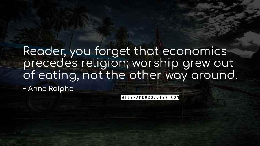 Anne Roiphe Quotes: Reader, you forget that economics precedes religion; worship grew out of eating, not the other way around.