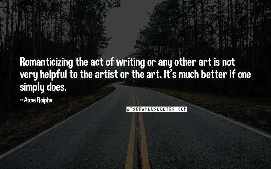 Anne Roiphe Quotes: Romanticizing the act of writing or any other art is not very helpful to the artist or the art. It's much better if one simply does.