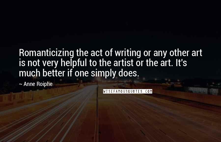 Anne Roiphe Quotes: Romanticizing the act of writing or any other art is not very helpful to the artist or the art. It's much better if one simply does.