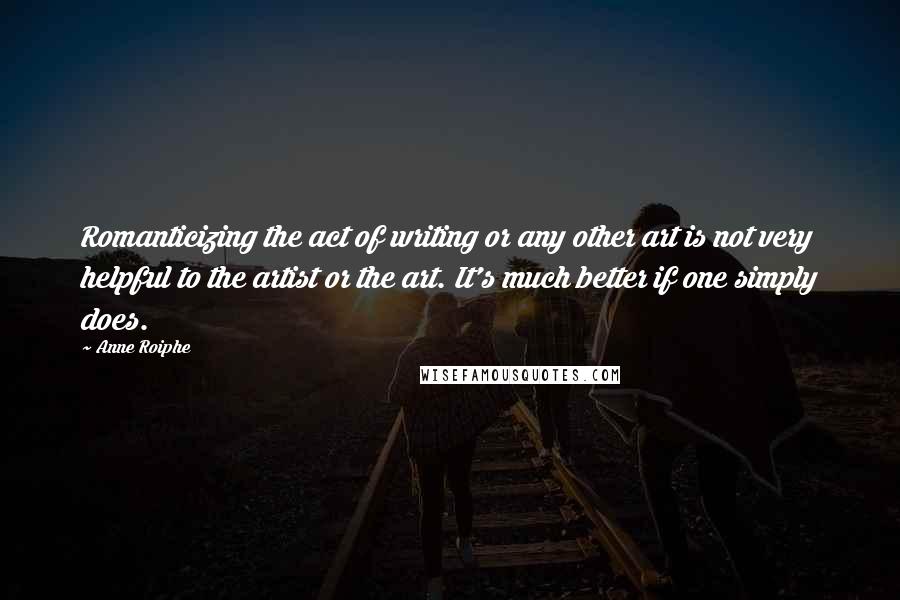 Anne Roiphe Quotes: Romanticizing the act of writing or any other art is not very helpful to the artist or the art. It's much better if one simply does.