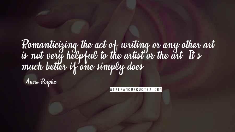 Anne Roiphe Quotes: Romanticizing the act of writing or any other art is not very helpful to the artist or the art. It's much better if one simply does.