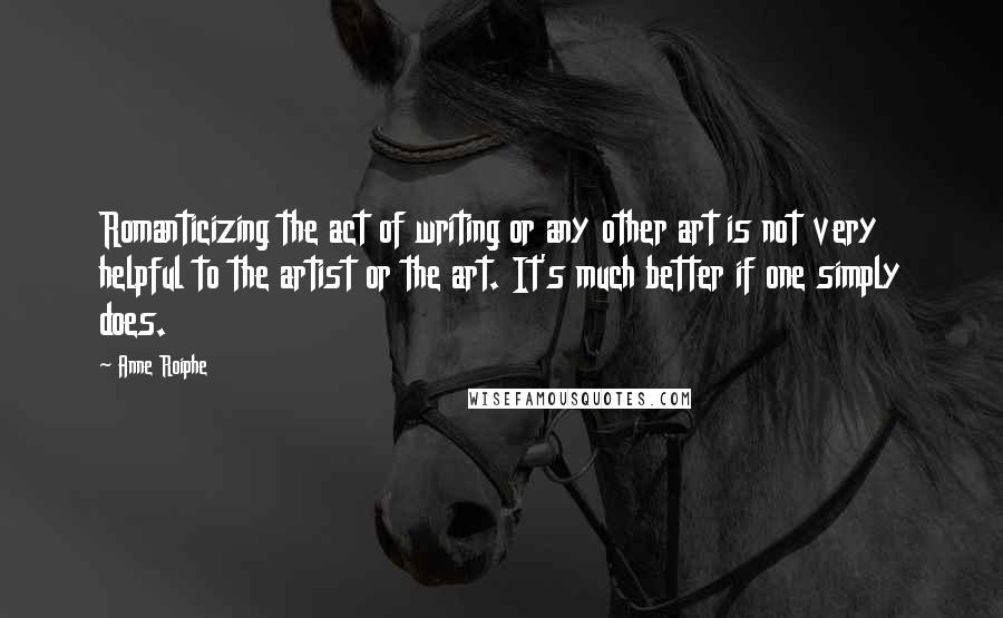 Anne Roiphe Quotes: Romanticizing the act of writing or any other art is not very helpful to the artist or the art. It's much better if one simply does.