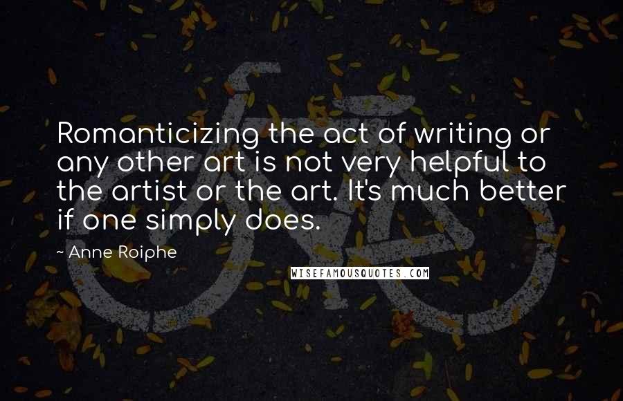 Anne Roiphe Quotes: Romanticizing the act of writing or any other art is not very helpful to the artist or the art. It's much better if one simply does.