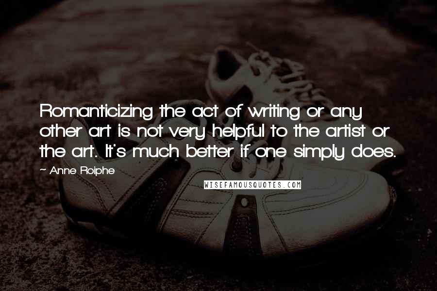 Anne Roiphe Quotes: Romanticizing the act of writing or any other art is not very helpful to the artist or the art. It's much better if one simply does.