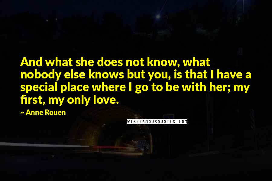 Anne Rouen Quotes: And what she does not know, what nobody else knows but you, is that I have a special place where I go to be with her; my first, my only love.