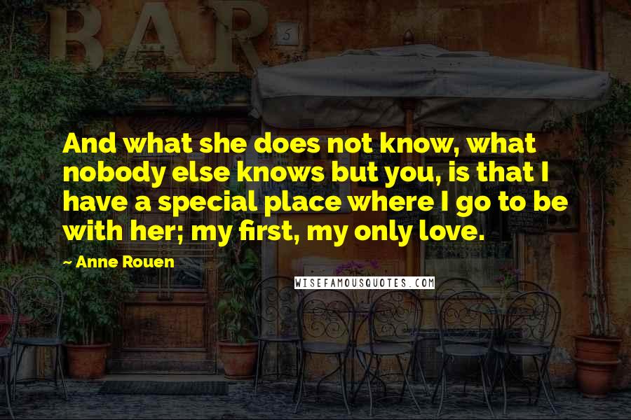 Anne Rouen Quotes: And what she does not know, what nobody else knows but you, is that I have a special place where I go to be with her; my first, my only love.