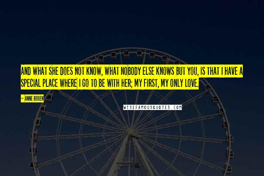 Anne Rouen Quotes: And what she does not know, what nobody else knows but you, is that I have a special place where I go to be with her; my first, my only love.