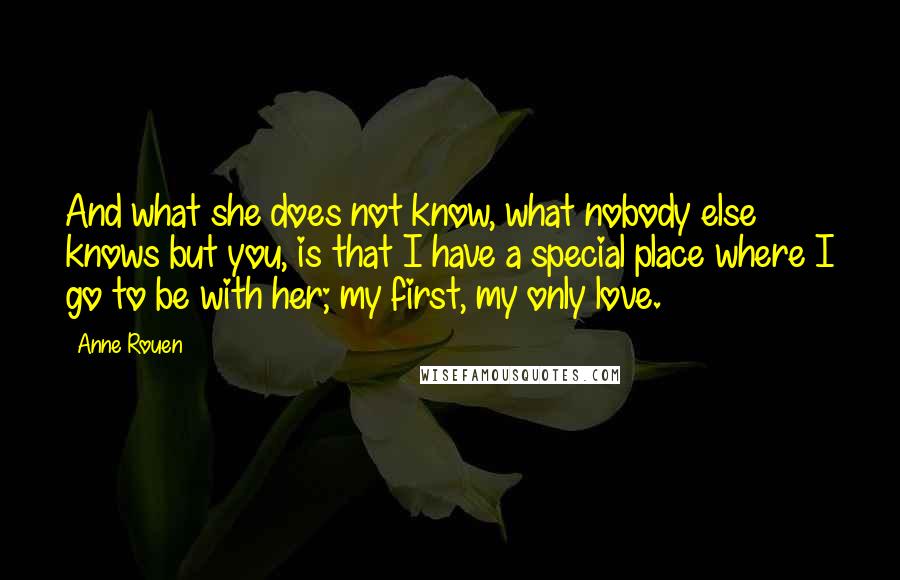 Anne Rouen Quotes: And what she does not know, what nobody else knows but you, is that I have a special place where I go to be with her; my first, my only love.