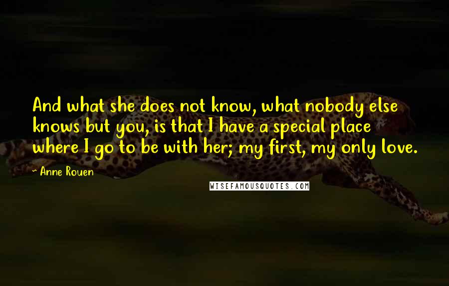 Anne Rouen Quotes: And what she does not know, what nobody else knows but you, is that I have a special place where I go to be with her; my first, my only love.