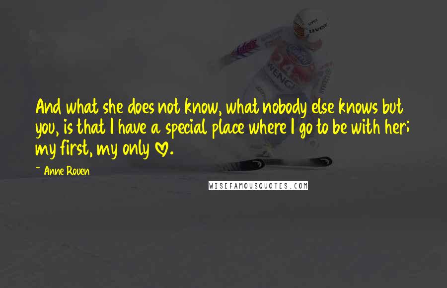 Anne Rouen Quotes: And what she does not know, what nobody else knows but you, is that I have a special place where I go to be with her; my first, my only love.