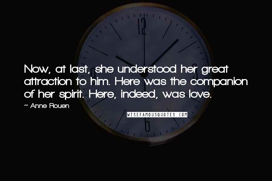 Anne Rouen Quotes: Now, at last, she understood her great attraction to him. Here was the companion of her spirit. Here, indeed, was love.