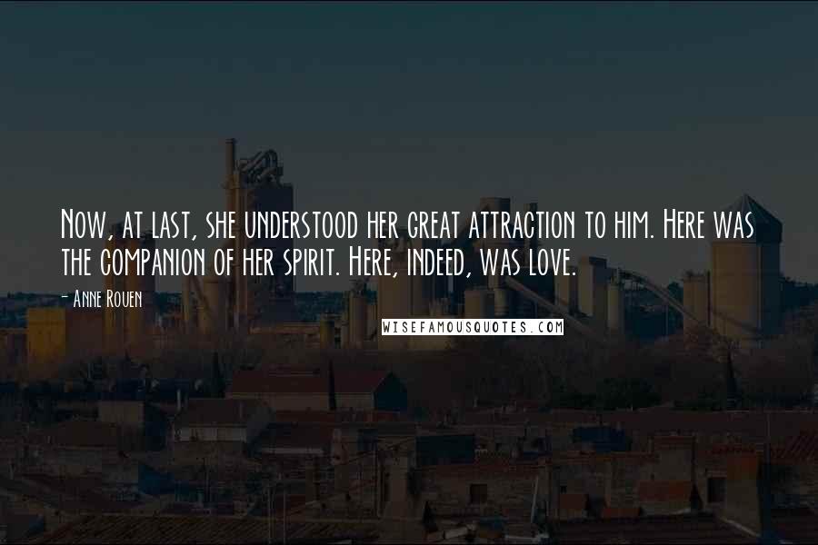 Anne Rouen Quotes: Now, at last, she understood her great attraction to him. Here was the companion of her spirit. Here, indeed, was love.