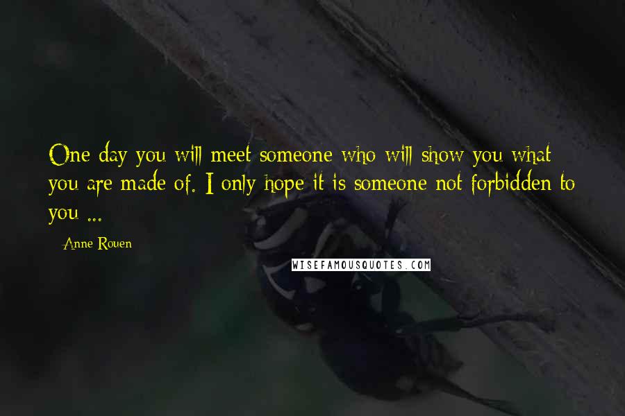 Anne Rouen Quotes: One day you will meet someone who will show you what you are made of. I only hope it is someone not forbidden to you ...