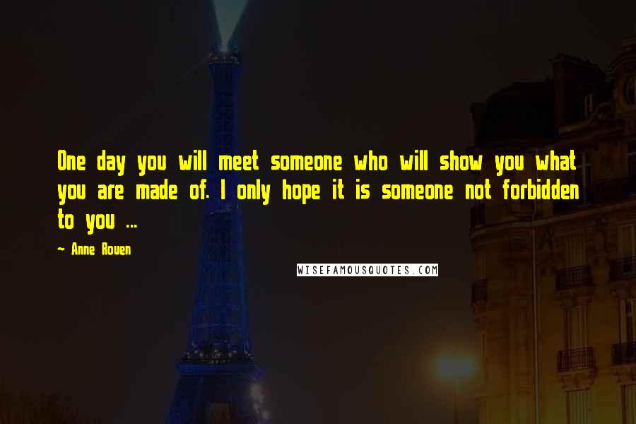 Anne Rouen Quotes: One day you will meet someone who will show you what you are made of. I only hope it is someone not forbidden to you ...