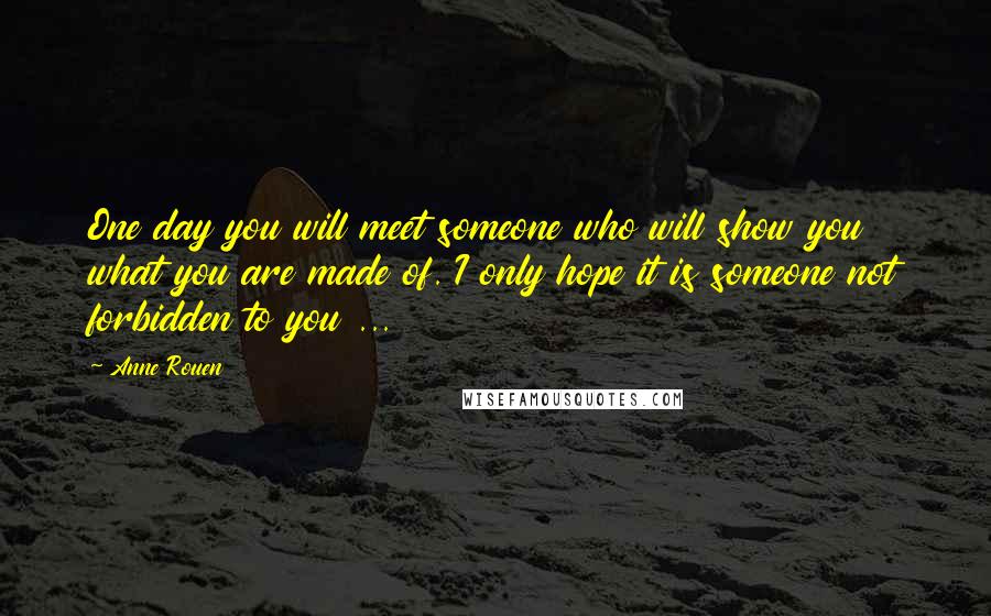 Anne Rouen Quotes: One day you will meet someone who will show you what you are made of. I only hope it is someone not forbidden to you ...