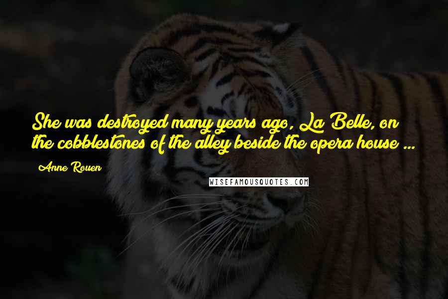 Anne Rouen Quotes: She was destroyed many years ago, La Belle, on the cobblestones of the alley beside the opera house ...